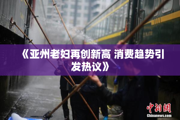 《亚州老妇再创新高 消费趋势引发热议》