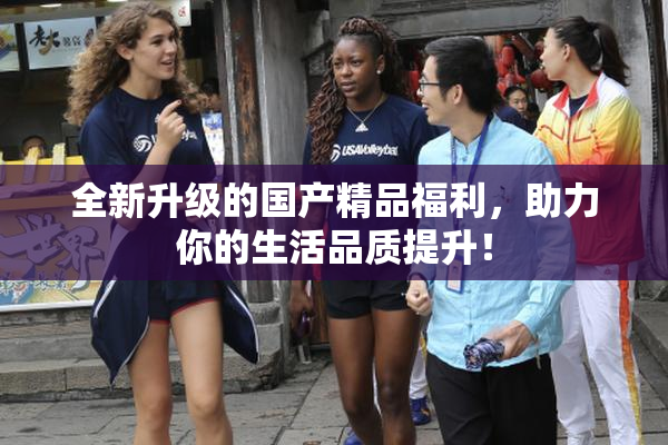 全新升级的国产精品福利，助力你的生活品质提升！
