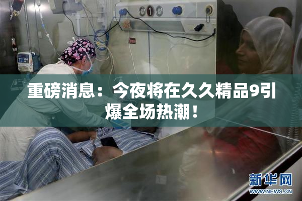 重磅消息：今夜将在久久精品9引爆全场热潮！