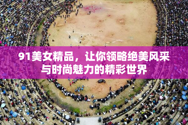 91美女精品，让你领略绝美风采与时尚魅力的精彩世界