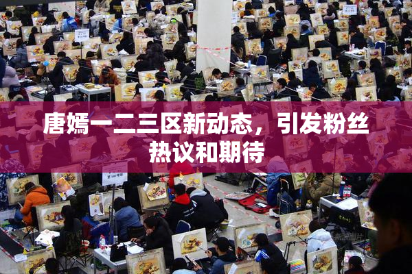 唐嫣一二三区新动态，引发粉丝热议和期待