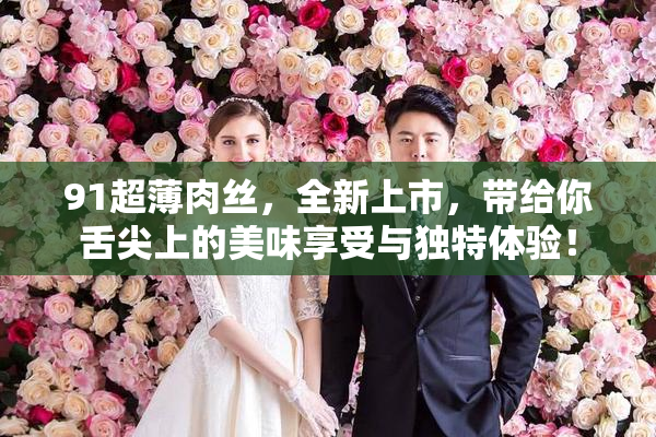 91超薄肉丝，全新上市，带给你舌尖上的美味享受与独特体验！