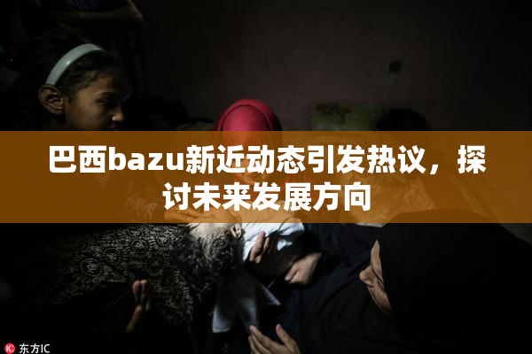 巴西bazu新近动态引发热议，探讨未来发展方向