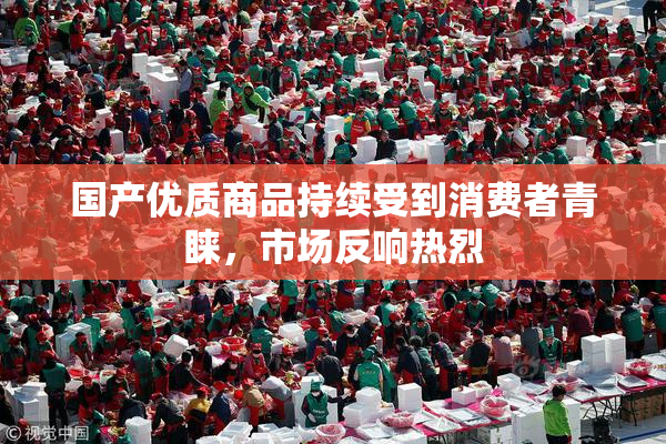 国产优质商品持续受到消费者青睐，市场反响热烈