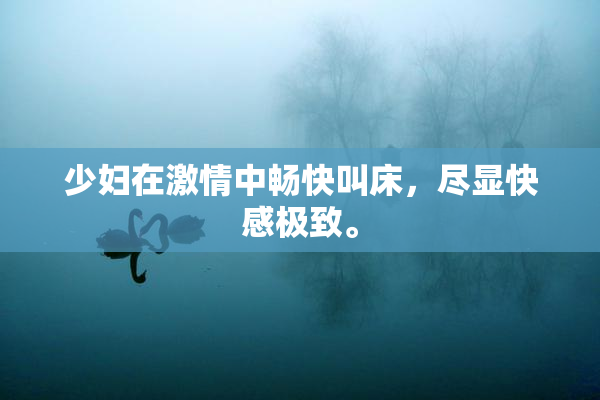 少妇在激情中畅快叫床，尽显快感极致。