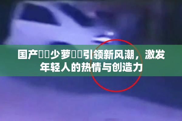 国产❌‌少萝❌‌引领新风潮，激发年轻人的热情与创造力