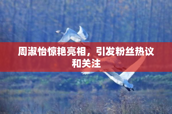 周淑怡惊艳亮相，引发粉丝热议和关注