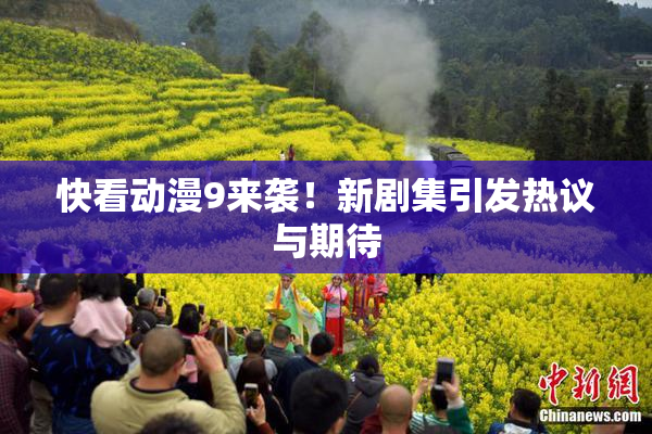 快看动漫9来袭！新剧集引发热议与期待