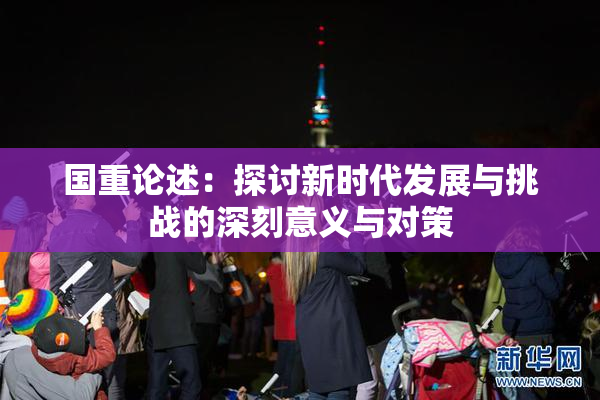国重论述：探讨新时代发展与挑战的深刻意义与对策