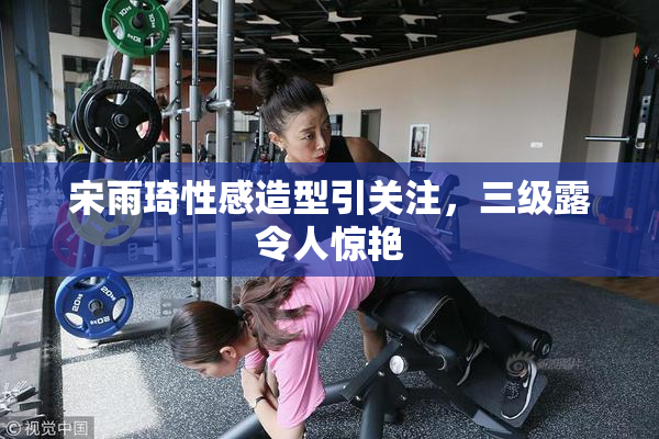 宋雨琦性感造型引关注，三级露令人惊艳