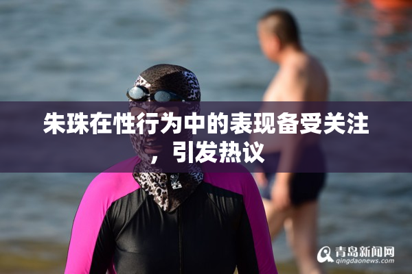 朱珠在性行为中的表现备受关注，引发热议