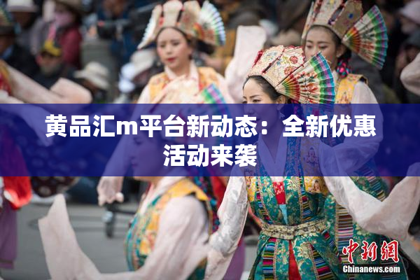 黄品汇m平台新动态：全新优惠活动来袭