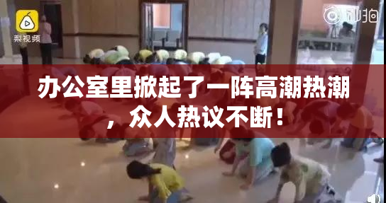 办公室里掀起了一阵高潮热潮，众人热议不断！