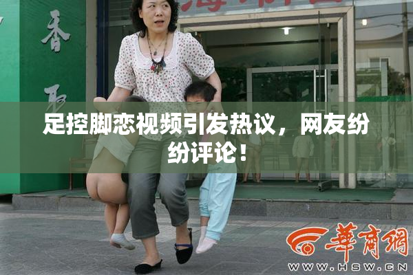 足控脚恋视频引发热议，网友纷纷评论！