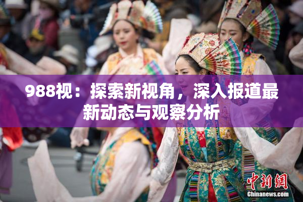 988视：探索新视角，深入报道最新动态与观察分析