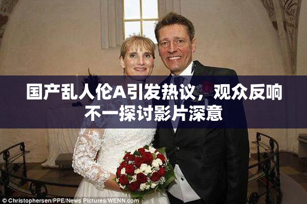 国产乱人伦A引发热议，观众反响不一探讨影片深意