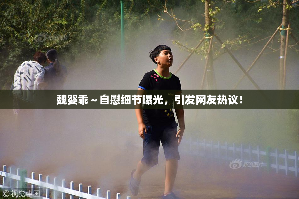 魏婴乖～自慰细节曝光，引发网友热议！
