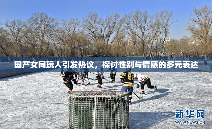 国产女同玩人引发热议，探讨性别与情感的多元表达