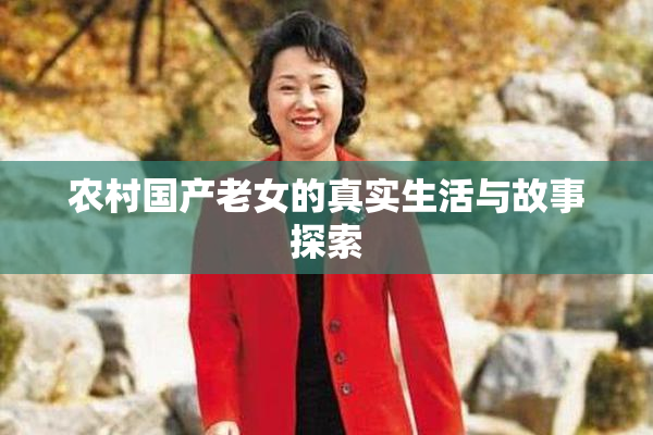 农村国产老女的真实生活与故事探索