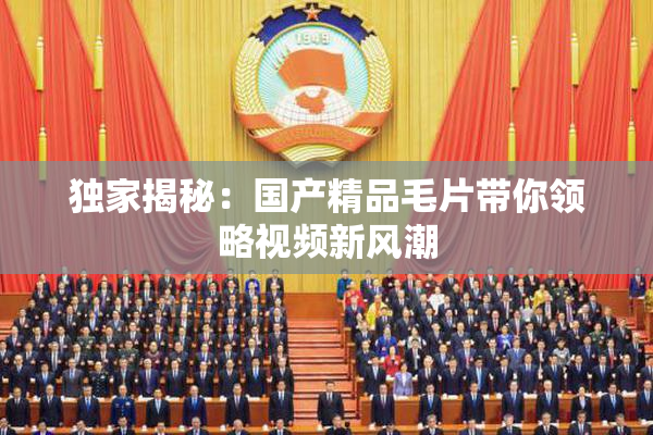 独家揭秘：国产精品毛片带你领略视频新风潮