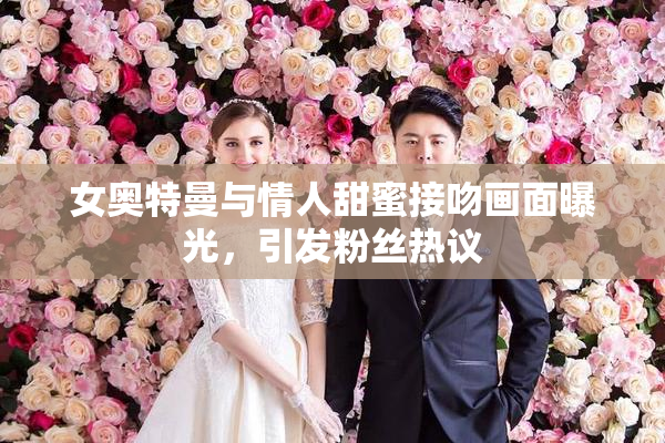 女奥特曼与情人甜蜜接吻画面曝光，引发粉丝热议