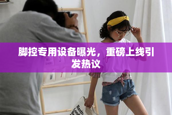 脚控专用设备曝光，重磅上线引发热议