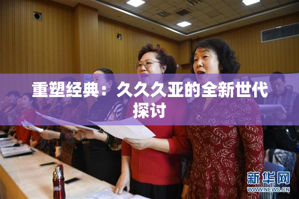 重塑经典：久久久亚的全新世代探讨