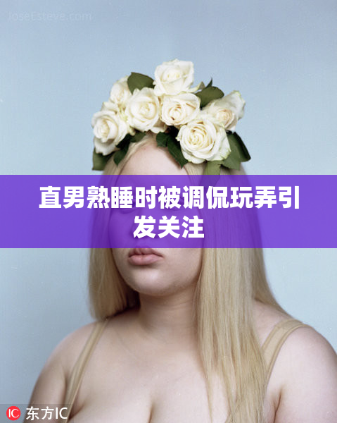 直男熟睡时被调侃玩弄引发关注