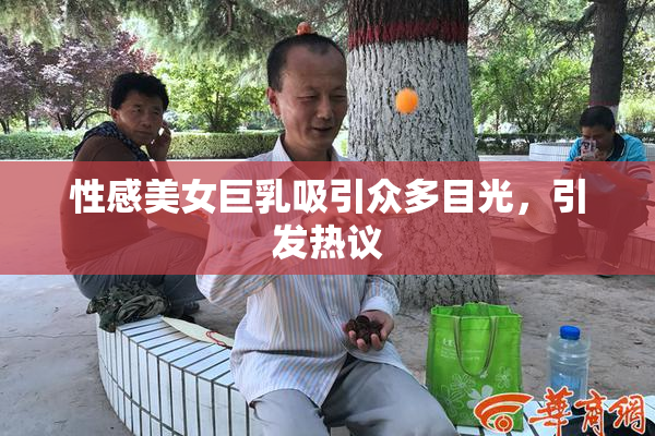 性感美女巨乳吸引众多目光，引发热议