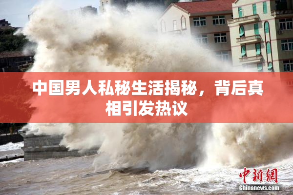 中国男人私秘生活揭秘，背后真相引发热议